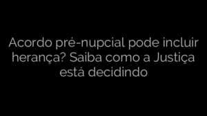 ​Acordo pré-nupcial pode incluir herança? Saiba como a Justiça está decidindo 
